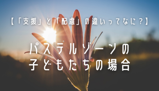 【「支援」と「配慮」の違いってなに？】｜パステルゾーンの子どもたちの場合